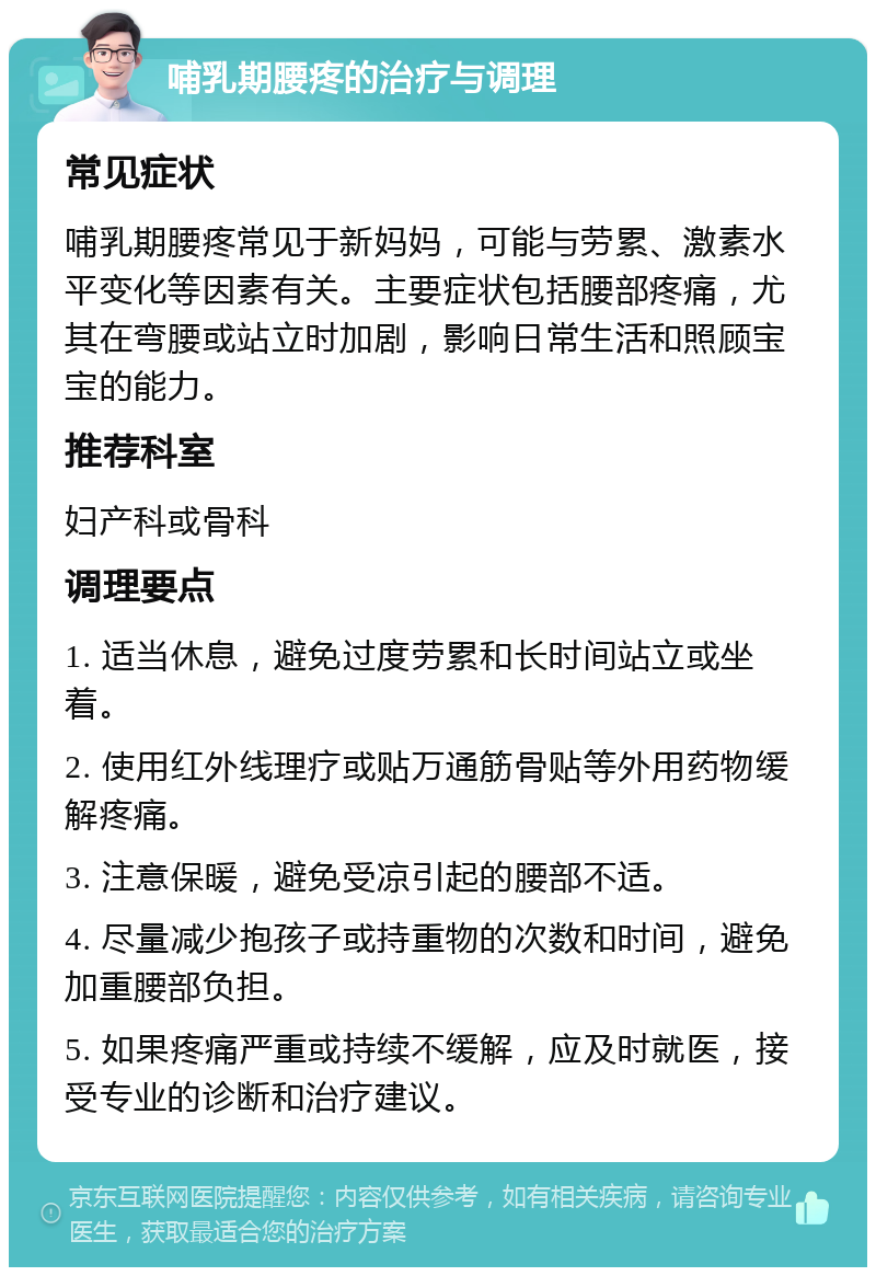 哺乳期腰疼的治疗与调理 常见症状 哺乳期腰疼常见于新妈妈，可能与劳累、激素水平变化等因素有关。主要症状包括腰部疼痛，尤其在弯腰或站立时加剧，影响日常生活和照顾宝宝的能力。 推荐科室 妇产科或骨科 调理要点 1. 适当休息，避免过度劳累和长时间站立或坐着。 2. 使用红外线理疗或贴万通筋骨贴等外用药物缓解疼痛。 3. 注意保暖，避免受凉引起的腰部不适。 4. 尽量减少抱孩子或持重物的次数和时间，避免加重腰部负担。 5. 如果疼痛严重或持续不缓解，应及时就医，接受专业的诊断和治疗建议。