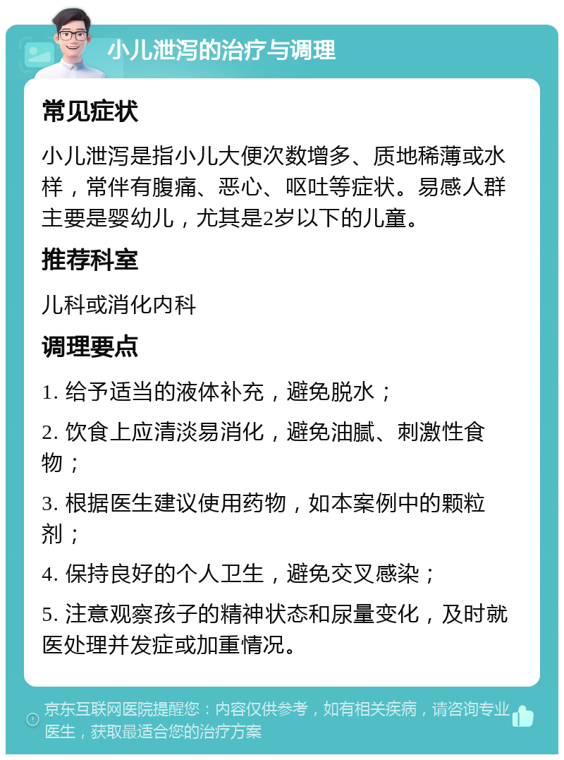 小儿泄泻的治疗与调理 常见症状 小儿泄泻是指小儿大便次数增多、质地稀薄或水样，常伴有腹痛、恶心、呕吐等症状。易感人群主要是婴幼儿，尤其是2岁以下的儿童。 推荐科室 儿科或消化内科 调理要点 1. 给予适当的液体补充，避免脱水； 2. 饮食上应清淡易消化，避免油腻、刺激性食物； 3. 根据医生建议使用药物，如本案例中的颗粒剂； 4. 保持良好的个人卫生，避免交叉感染； 5. 注意观察孩子的精神状态和尿量变化，及时就医处理并发症或加重情况。