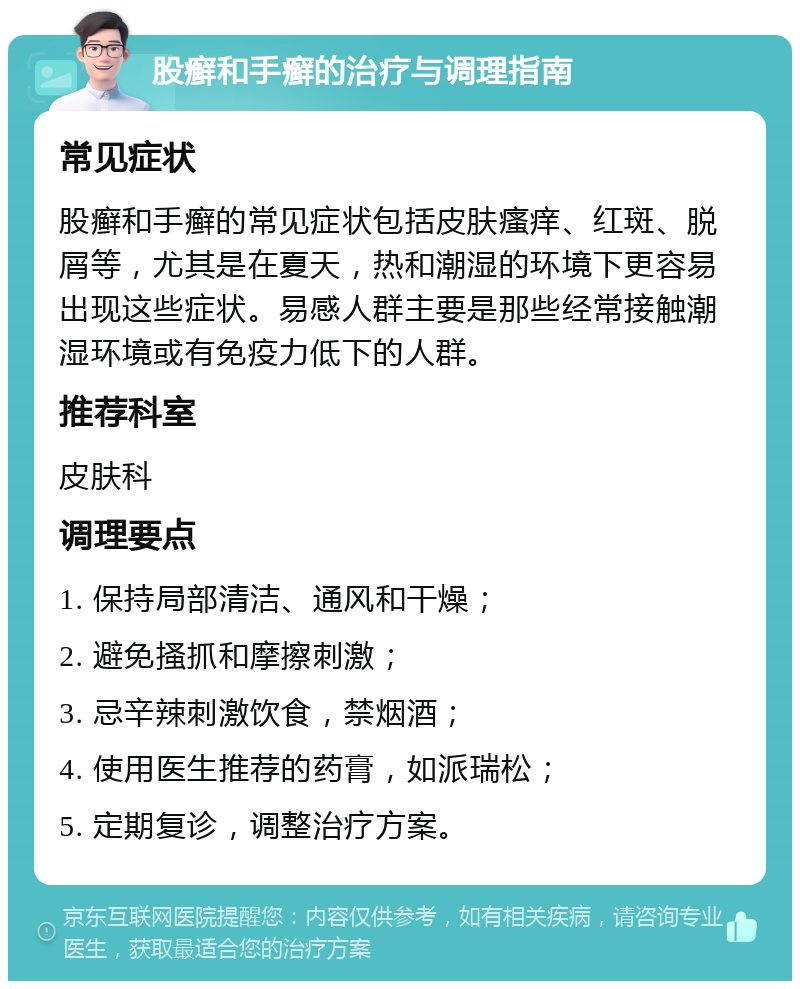 股癣和手癣的治疗与调理指南 常见症状 股癣和手癣的常见症状包括皮肤瘙痒、红斑、脱屑等，尤其是在夏天，热和潮湿的环境下更容易出现这些症状。易感人群主要是那些经常接触潮湿环境或有免疫力低下的人群。 推荐科室 皮肤科 调理要点 1. 保持局部清洁、通风和干燥； 2. 避免搔抓和摩擦刺激； 3. 忌辛辣刺激饮食，禁烟酒； 4. 使用医生推荐的药膏，如派瑞松； 5. 定期复诊，调整治疗方案。