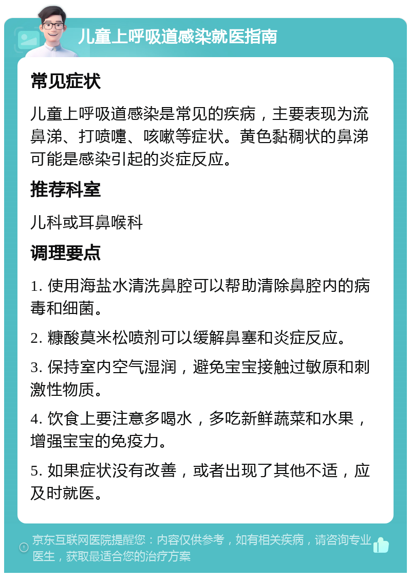 儿童上呼吸道感染就医指南 常见症状 儿童上呼吸道感染是常见的疾病，主要表现为流鼻涕、打喷嚏、咳嗽等症状。黄色黏稠状的鼻涕可能是感染引起的炎症反应。 推荐科室 儿科或耳鼻喉科 调理要点 1. 使用海盐水清洗鼻腔可以帮助清除鼻腔内的病毒和细菌。 2. 糠酸莫米松喷剂可以缓解鼻塞和炎症反应。 3. 保持室内空气湿润，避免宝宝接触过敏原和刺激性物质。 4. 饮食上要注意多喝水，多吃新鲜蔬菜和水果，增强宝宝的免疫力。 5. 如果症状没有改善，或者出现了其他不适，应及时就医。