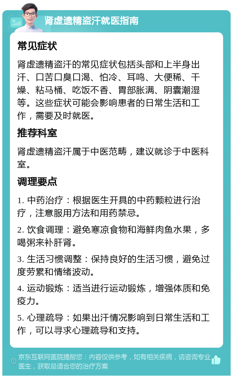 肾虚遗精盗汗就医指南 常见症状 肾虚遗精盗汗的常见症状包括头部和上半身出汗、口苦口臭口渴、怕冷、耳鸣、大便稀、干燥、粘马桶、吃饭不香、胃部胀满、阴囊潮湿等。这些症状可能会影响患者的日常生活和工作，需要及时就医。 推荐科室 肾虚遗精盗汗属于中医范畴，建议就诊于中医科室。 调理要点 1. 中药治疗：根据医生开具的中药颗粒进行治疗，注意服用方法和用药禁忌。 2. 饮食调理：避免寒凉食物和海鲜肉鱼水果，多喝粥来补肝肾。 3. 生活习惯调整：保持良好的生活习惯，避免过度劳累和情绪波动。 4. 运动锻炼：适当进行运动锻炼，增强体质和免疫力。 5. 心理疏导：如果出汗情况影响到日常生活和工作，可以寻求心理疏导和支持。