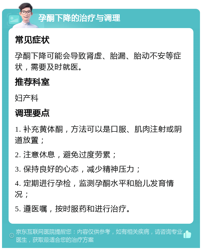 孕酮下降的治疗与调理 常见症状 孕酮下降可能会导致肾虚、胎漏、胎动不安等症状，需要及时就医。 推荐科室 妇产科 调理要点 1. 补充黄体酮，方法可以是口服、肌肉注射或阴道放置； 2. 注意休息，避免过度劳累； 3. 保持良好的心态，减少精神压力； 4. 定期进行孕检，监测孕酮水平和胎儿发育情况； 5. 遵医嘱，按时服药和进行治疗。