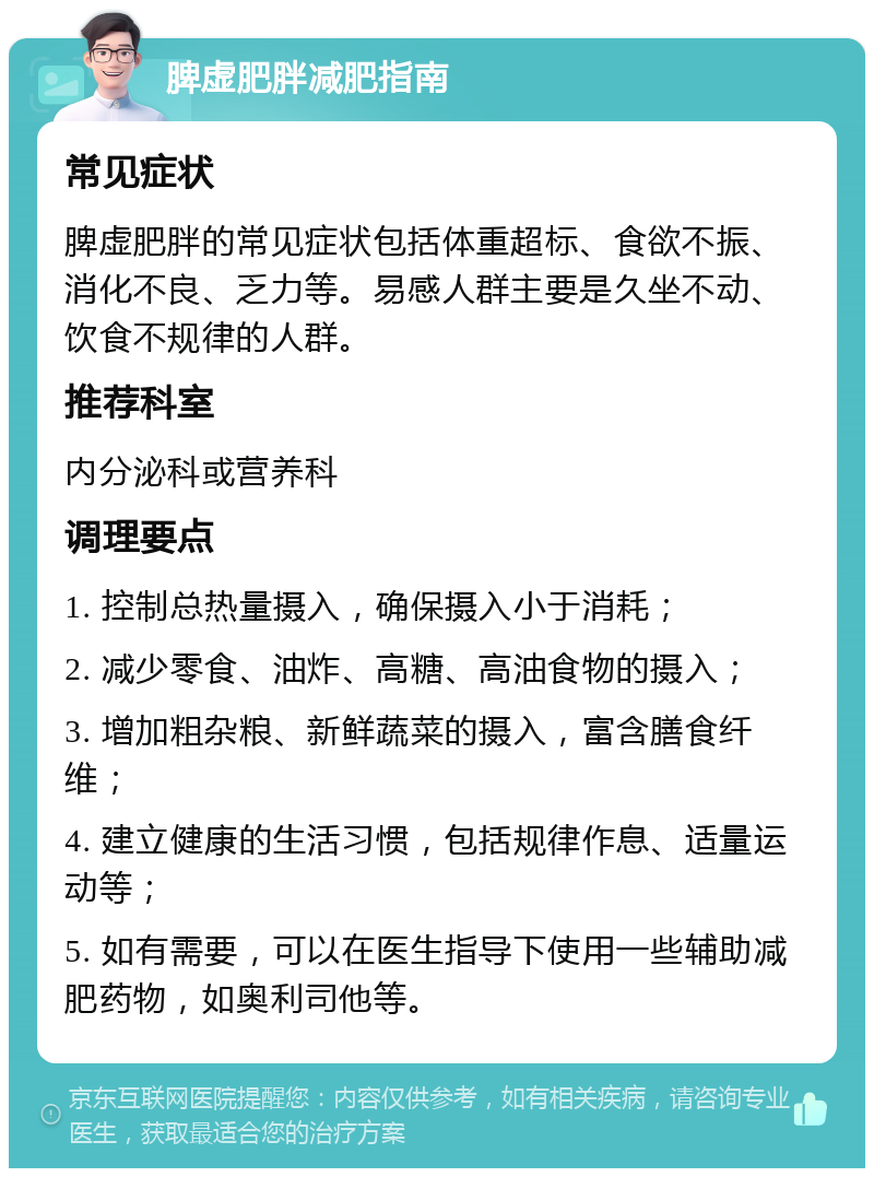 脾虚肥胖减肥指南 常见症状 脾虚肥胖的常见症状包括体重超标、食欲不振、消化不良、乏力等。易感人群主要是久坐不动、饮食不规律的人群。 推荐科室 内分泌科或营养科 调理要点 1. 控制总热量摄入，确保摄入小于消耗； 2. 减少零食、油炸、高糖、高油食物的摄入； 3. 增加粗杂粮、新鲜蔬菜的摄入，富含膳食纤维； 4. 建立健康的生活习惯，包括规律作息、适量运动等； 5. 如有需要，可以在医生指导下使用一些辅助减肥药物，如奥利司他等。