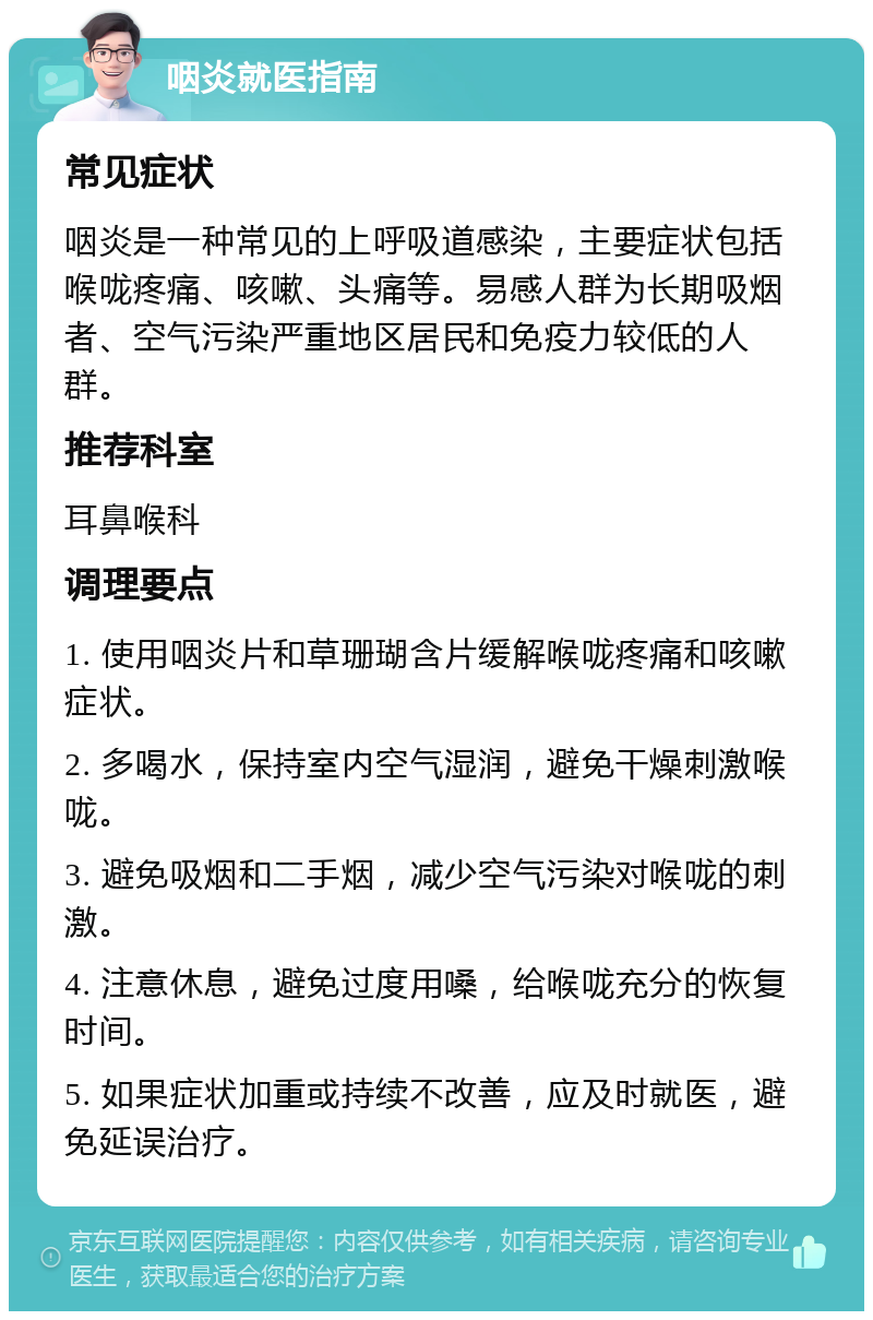 咽炎就医指南 常见症状 咽炎是一种常见的上呼吸道感染，主要症状包括喉咙疼痛、咳嗽、头痛等。易感人群为长期吸烟者、空气污染严重地区居民和免疫力较低的人群。 推荐科室 耳鼻喉科 调理要点 1. 使用咽炎片和草珊瑚含片缓解喉咙疼痛和咳嗽症状。 2. 多喝水，保持室内空气湿润，避免干燥刺激喉咙。 3. 避免吸烟和二手烟，减少空气污染对喉咙的刺激。 4. 注意休息，避免过度用嗓，给喉咙充分的恢复时间。 5. 如果症状加重或持续不改善，应及时就医，避免延误治疗。