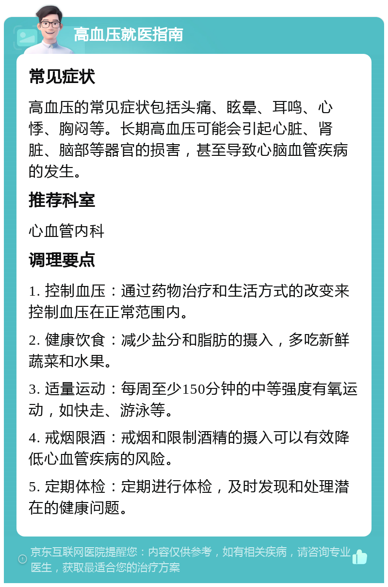 高血压就医指南 常见症状 高血压的常见症状包括头痛、眩晕、耳鸣、心悸、胸闷等。长期高血压可能会引起心脏、肾脏、脑部等器官的损害，甚至导致心脑血管疾病的发生。 推荐科室 心血管内科 调理要点 1. 控制血压：通过药物治疗和生活方式的改变来控制血压在正常范围内。 2. 健康饮食：减少盐分和脂肪的摄入，多吃新鲜蔬菜和水果。 3. 适量运动：每周至少150分钟的中等强度有氧运动，如快走、游泳等。 4. 戒烟限酒：戒烟和限制酒精的摄入可以有效降低心血管疾病的风险。 5. 定期体检：定期进行体检，及时发现和处理潜在的健康问题。