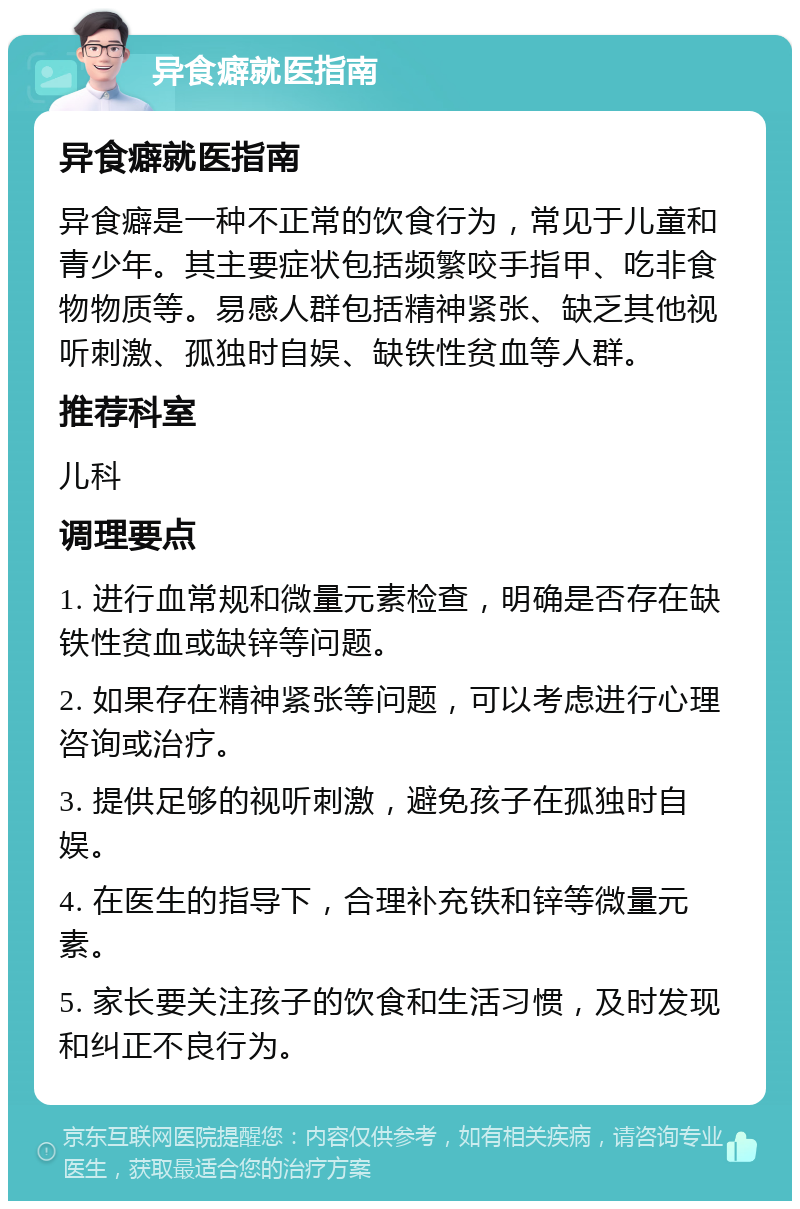 异食癖就医指南 异食癖就医指南 异食癖是一种不正常的饮食行为，常见于儿童和青少年。其主要症状包括频繁咬手指甲、吃非食物物质等。易感人群包括精神紧张、缺乏其他视听刺激、孤独时自娱、缺铁性贫血等人群。 推荐科室 儿科 调理要点 1. 进行血常规和微量元素检查，明确是否存在缺铁性贫血或缺锌等问题。 2. 如果存在精神紧张等问题，可以考虑进行心理咨询或治疗。 3. 提供足够的视听刺激，避免孩子在孤独时自娱。 4. 在医生的指导下，合理补充铁和锌等微量元素。 5. 家长要关注孩子的饮食和生活习惯，及时发现和纠正不良行为。