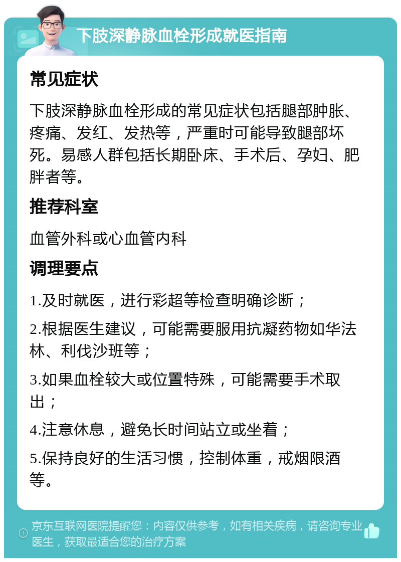 下肢深静脉血栓形成就医指南 常见症状 下肢深静脉血栓形成的常见症状包括腿部肿胀、疼痛、发红、发热等，严重时可能导致腿部坏死。易感人群包括长期卧床、手术后、孕妇、肥胖者等。 推荐科室 血管外科或心血管内科 调理要点 1.及时就医，进行彩超等检查明确诊断； 2.根据医生建议，可能需要服用抗凝药物如华法林、利伐沙班等； 3.如果血栓较大或位置特殊，可能需要手术取出； 4.注意休息，避免长时间站立或坐着； 5.保持良好的生活习惯，控制体重，戒烟限酒等。