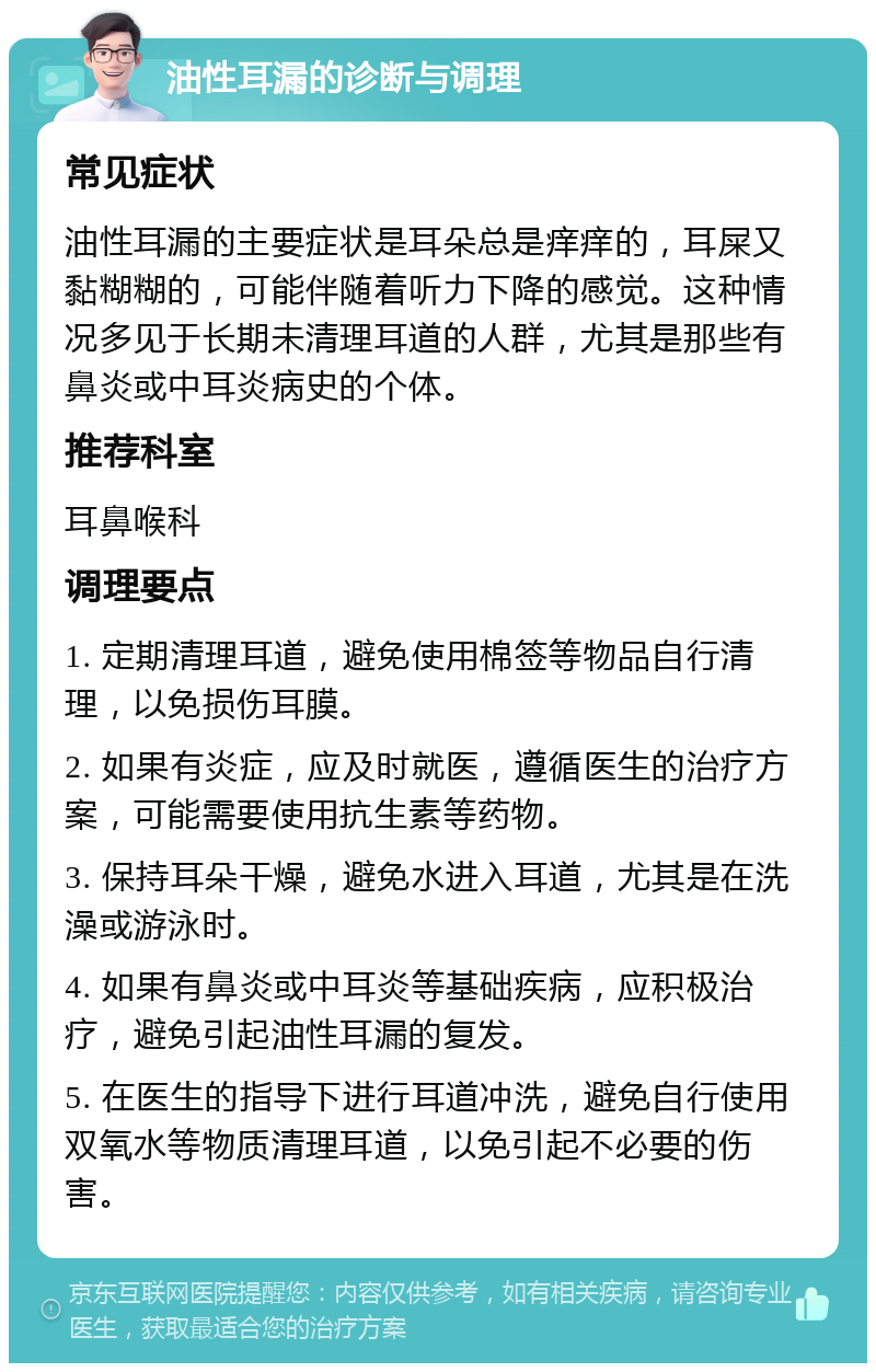 油性耳漏的诊断与调理 常见症状 油性耳漏的主要症状是耳朵总是痒痒的，耳屎又黏糊糊的，可能伴随着听力下降的感觉。这种情况多见于长期未清理耳道的人群，尤其是那些有鼻炎或中耳炎病史的个体。 推荐科室 耳鼻喉科 调理要点 1. 定期清理耳道，避免使用棉签等物品自行清理，以免损伤耳膜。 2. 如果有炎症，应及时就医，遵循医生的治疗方案，可能需要使用抗生素等药物。 3. 保持耳朵干燥，避免水进入耳道，尤其是在洗澡或游泳时。 4. 如果有鼻炎或中耳炎等基础疾病，应积极治疗，避免引起油性耳漏的复发。 5. 在医生的指导下进行耳道冲洗，避免自行使用双氧水等物质清理耳道，以免引起不必要的伤害。