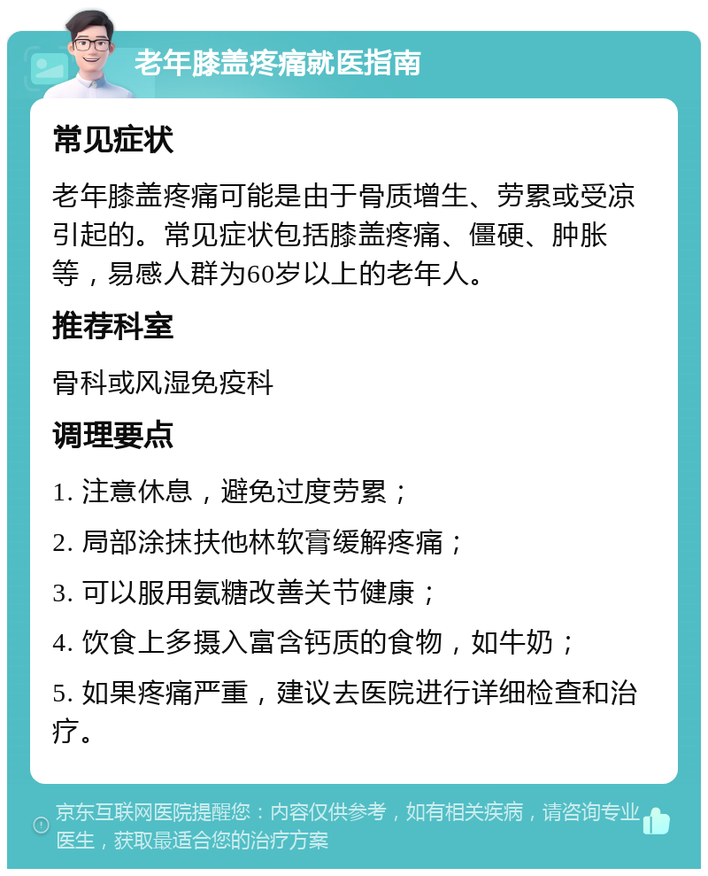 老年膝盖疼痛就医指南 常见症状 老年膝盖疼痛可能是由于骨质增生、劳累或受凉引起的。常见症状包括膝盖疼痛、僵硬、肿胀等，易感人群为60岁以上的老年人。 推荐科室 骨科或风湿免疫科 调理要点 1. 注意休息，避免过度劳累； 2. 局部涂抹扶他林软膏缓解疼痛； 3. 可以服用氨糖改善关节健康； 4. 饮食上多摄入富含钙质的食物，如牛奶； 5. 如果疼痛严重，建议去医院进行详细检查和治疗。