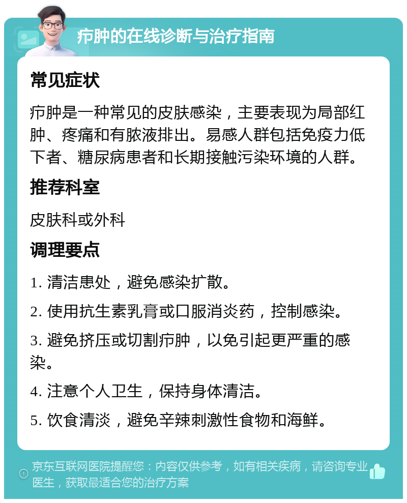 疖肿的在线诊断与治疗指南 常见症状 疖肿是一种常见的皮肤感染，主要表现为局部红肿、疼痛和有脓液排出。易感人群包括免疫力低下者、糖尿病患者和长期接触污染环境的人群。 推荐科室 皮肤科或外科 调理要点 1. 清洁患处，避免感染扩散。 2. 使用抗生素乳膏或口服消炎药，控制感染。 3. 避免挤压或切割疖肿，以免引起更严重的感染。 4. 注意个人卫生，保持身体清洁。 5. 饮食清淡，避免辛辣刺激性食物和海鲜。