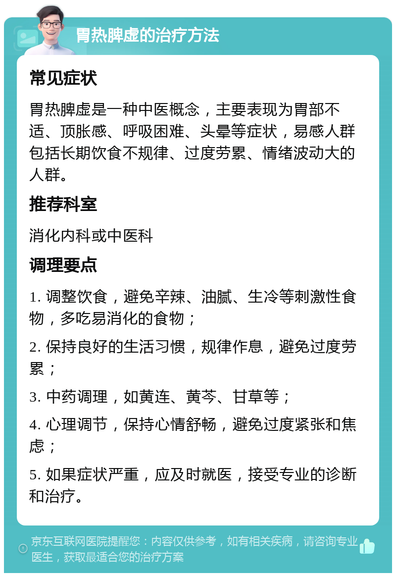 胃热脾虚的治疗方法 常见症状 胃热脾虚是一种中医概念，主要表现为胃部不适、顶胀感、呼吸困难、头晕等症状，易感人群包括长期饮食不规律、过度劳累、情绪波动大的人群。 推荐科室 消化内科或中医科 调理要点 1. 调整饮食，避免辛辣、油腻、生冷等刺激性食物，多吃易消化的食物； 2. 保持良好的生活习惯，规律作息，避免过度劳累； 3. 中药调理，如黄连、黄芩、甘草等； 4. 心理调节，保持心情舒畅，避免过度紧张和焦虑； 5. 如果症状严重，应及时就医，接受专业的诊断和治疗。