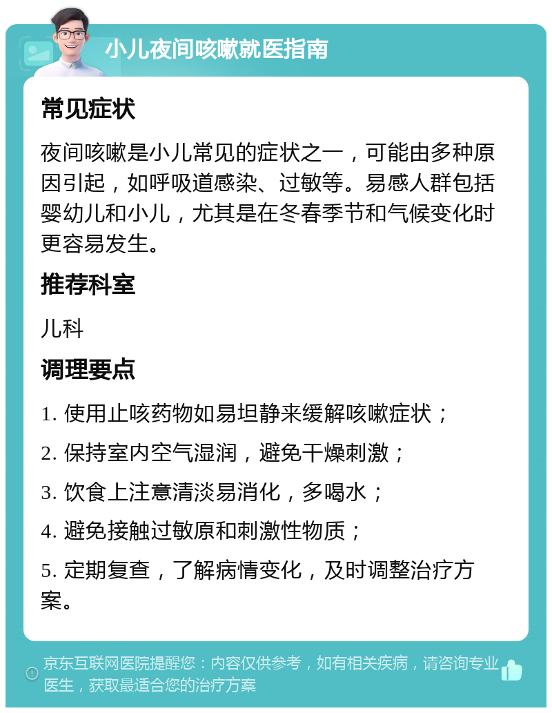 小儿夜间咳嗽就医指南 常见症状 夜间咳嗽是小儿常见的症状之一，可能由多种原因引起，如呼吸道感染、过敏等。易感人群包括婴幼儿和小儿，尤其是在冬春季节和气候变化时更容易发生。 推荐科室 儿科 调理要点 1. 使用止咳药物如易坦静来缓解咳嗽症状； 2. 保持室内空气湿润，避免干燥刺激； 3. 饮食上注意清淡易消化，多喝水； 4. 避免接触过敏原和刺激性物质； 5. 定期复查，了解病情变化，及时调整治疗方案。