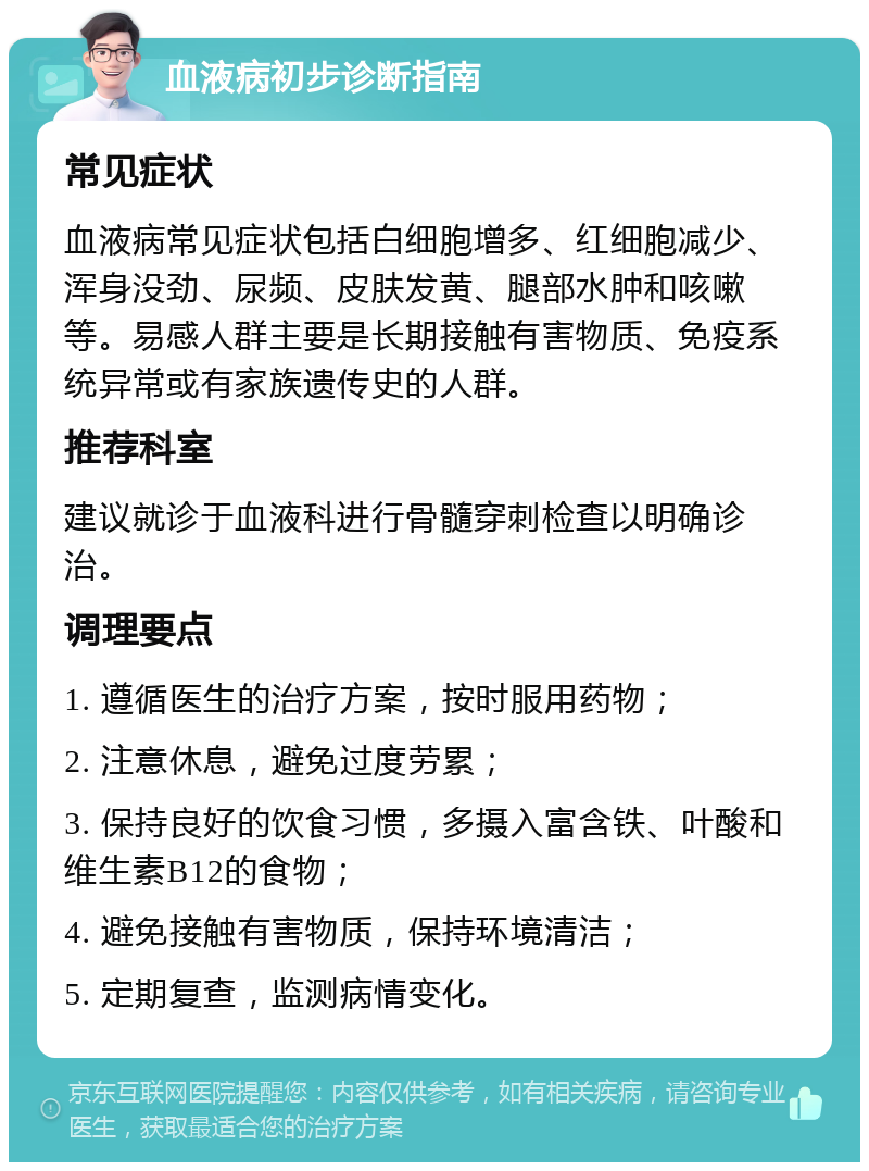 血液病初步诊断指南 常见症状 血液病常见症状包括白细胞增多、红细胞减少、浑身没劲、尿频、皮肤发黄、腿部水肿和咳嗽等。易感人群主要是长期接触有害物质、免疫系统异常或有家族遗传史的人群。 推荐科室 建议就诊于血液科进行骨髓穿刺检查以明确诊治。 调理要点 1. 遵循医生的治疗方案，按时服用药物； 2. 注意休息，避免过度劳累； 3. 保持良好的饮食习惯，多摄入富含铁、叶酸和维生素B12的食物； 4. 避免接触有害物质，保持环境清洁； 5. 定期复查，监测病情变化。