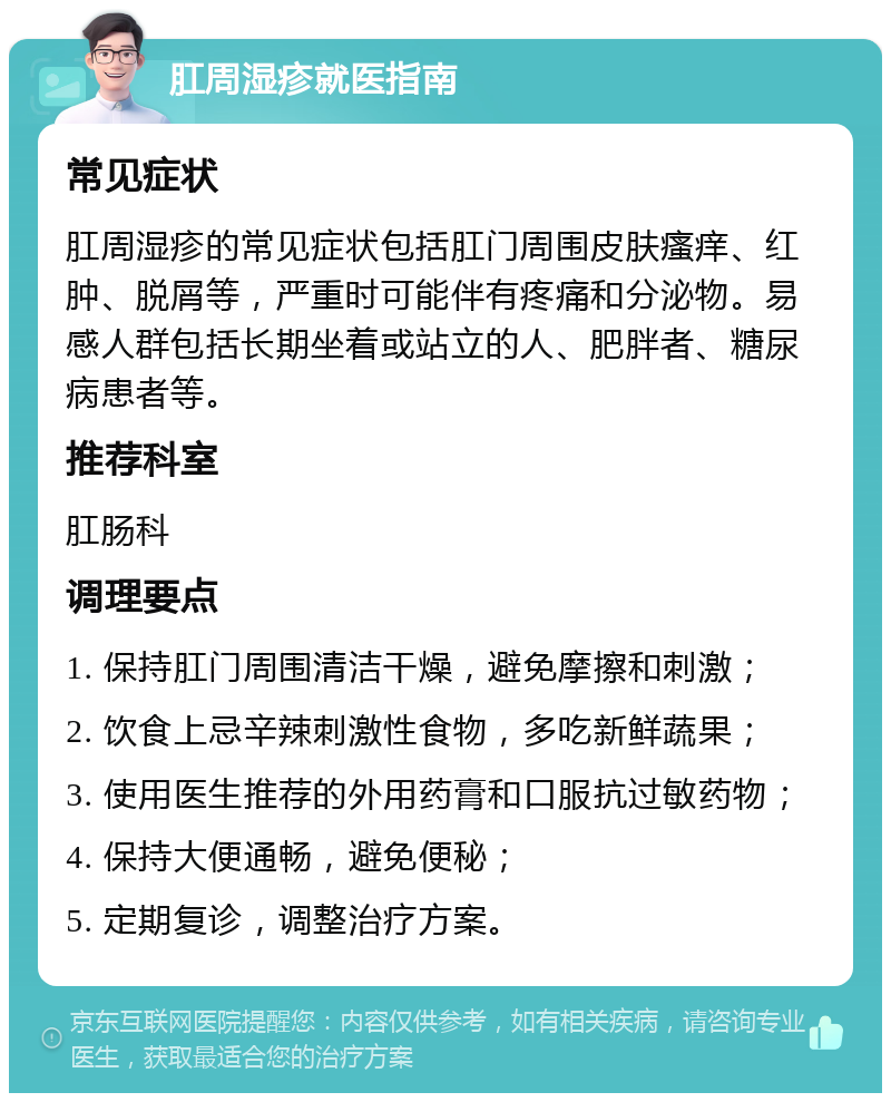 肛周湿疹就医指南 常见症状 肛周湿疹的常见症状包括肛门周围皮肤瘙痒、红肿、脱屑等，严重时可能伴有疼痛和分泌物。易感人群包括长期坐着或站立的人、肥胖者、糖尿病患者等。 推荐科室 肛肠科 调理要点 1. 保持肛门周围清洁干燥，避免摩擦和刺激； 2. 饮食上忌辛辣刺激性食物，多吃新鲜蔬果； 3. 使用医生推荐的外用药膏和口服抗过敏药物； 4. 保持大便通畅，避免便秘； 5. 定期复诊，调整治疗方案。