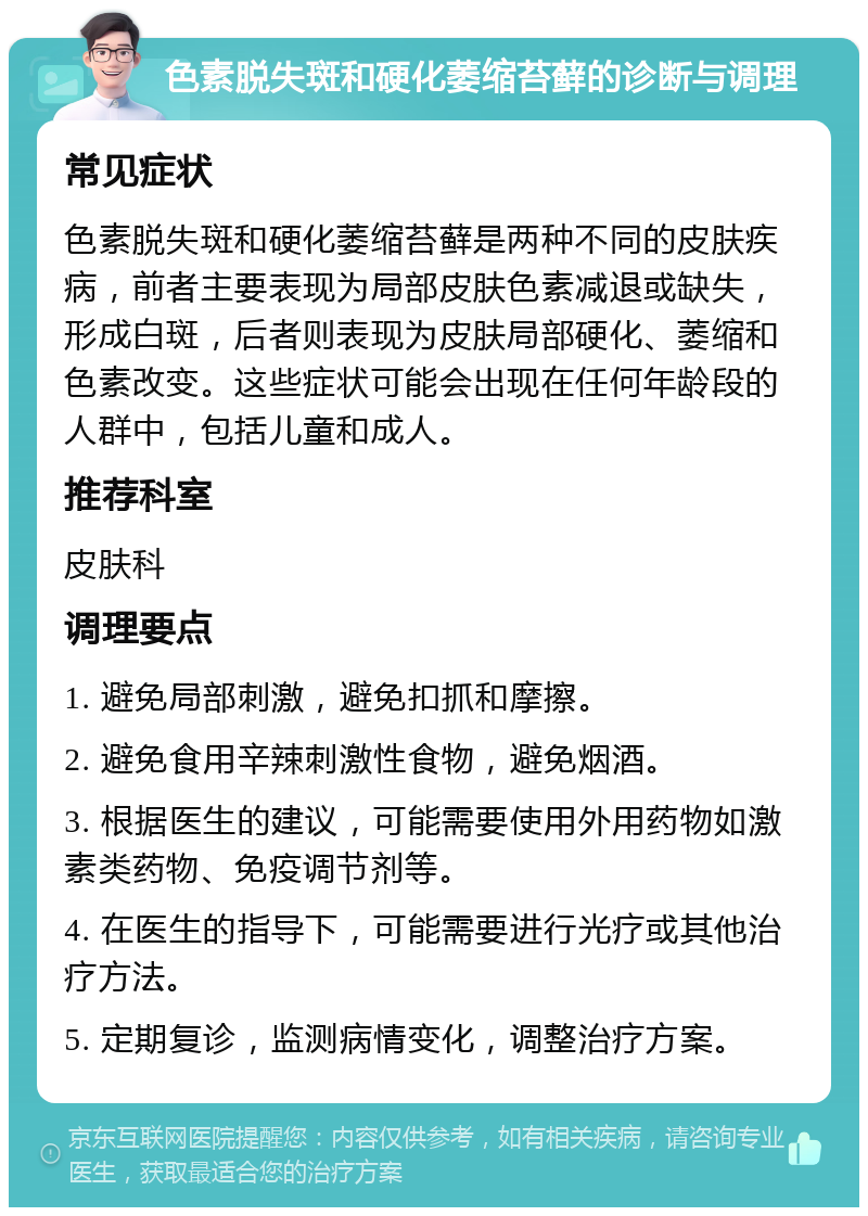 色素脱失斑和硬化萎缩苔藓的诊断与调理 常见症状 色素脱失斑和硬化萎缩苔藓是两种不同的皮肤疾病，前者主要表现为局部皮肤色素减退或缺失，形成白斑，后者则表现为皮肤局部硬化、萎缩和色素改变。这些症状可能会出现在任何年龄段的人群中，包括儿童和成人。 推荐科室 皮肤科 调理要点 1. 避免局部刺激，避免扣抓和摩擦。 2. 避免食用辛辣刺激性食物，避免烟酒。 3. 根据医生的建议，可能需要使用外用药物如激素类药物、免疫调节剂等。 4. 在医生的指导下，可能需要进行光疗或其他治疗方法。 5. 定期复诊，监测病情变化，调整治疗方案。