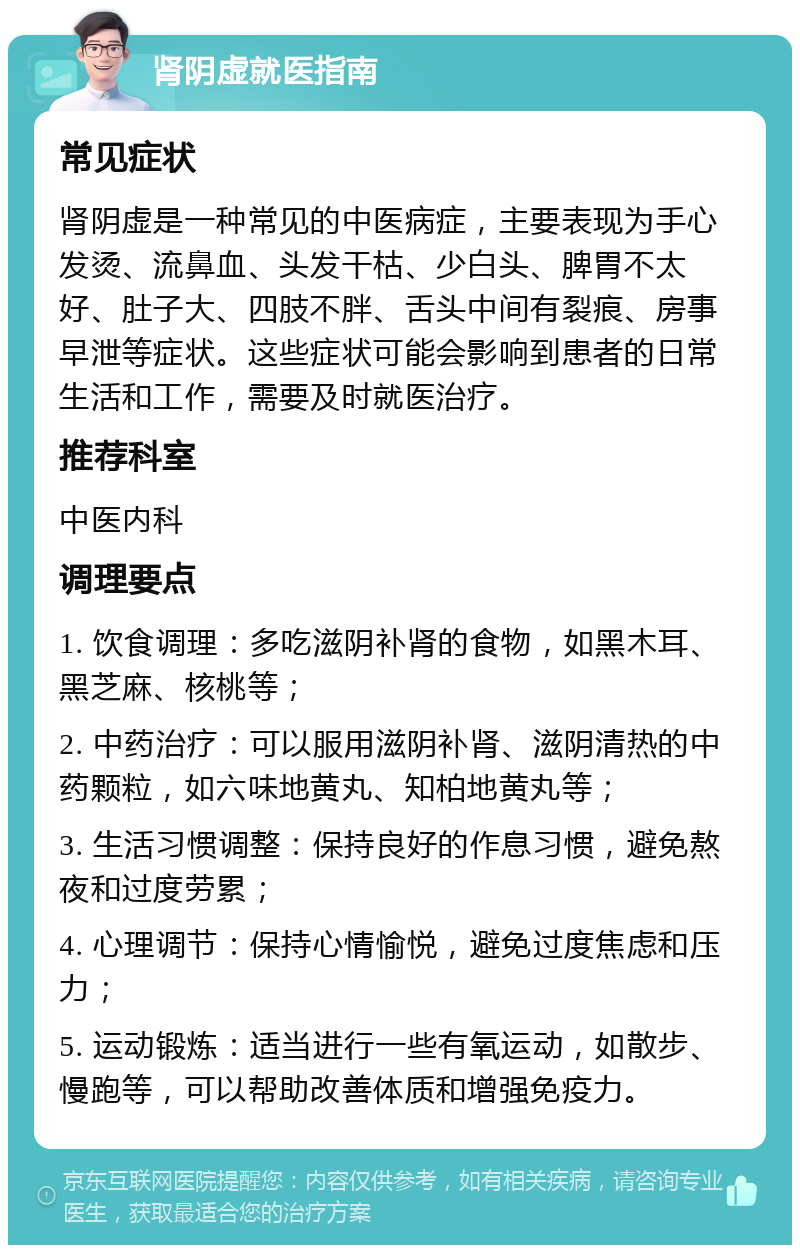 肾阴虚就医指南 常见症状 肾阴虚是一种常见的中医病症，主要表现为手心发烫、流鼻血、头发干枯、少白头、脾胃不太好、肚子大、四肢不胖、舌头中间有裂痕、房事早泄等症状。这些症状可能会影响到患者的日常生活和工作，需要及时就医治疗。 推荐科室 中医内科 调理要点 1. 饮食调理：多吃滋阴补肾的食物，如黑木耳、黑芝麻、核桃等； 2. 中药治疗：可以服用滋阴补肾、滋阴清热的中药颗粒，如六味地黄丸、知柏地黄丸等； 3. 生活习惯调整：保持良好的作息习惯，避免熬夜和过度劳累； 4. 心理调节：保持心情愉悦，避免过度焦虑和压力； 5. 运动锻炼：适当进行一些有氧运动，如散步、慢跑等，可以帮助改善体质和增强免疫力。