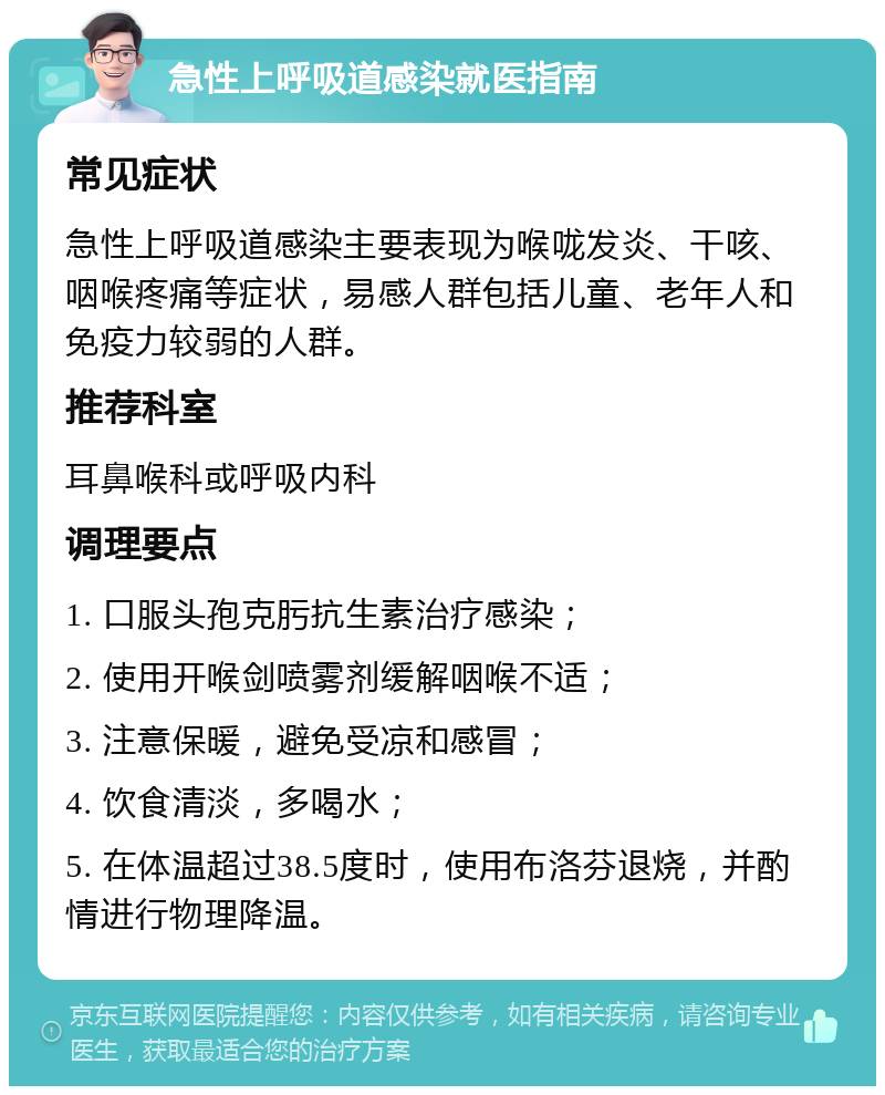 急性上呼吸道感染就医指南 常见症状 急性上呼吸道感染主要表现为喉咙发炎、干咳、咽喉疼痛等症状，易感人群包括儿童、老年人和免疫力较弱的人群。 推荐科室 耳鼻喉科或呼吸内科 调理要点 1. 口服头孢克肟抗生素治疗感染； 2. 使用开喉剑喷雾剂缓解咽喉不适； 3. 注意保暖，避免受凉和感冒； 4. 饮食清淡，多喝水； 5. 在体温超过38.5度时，使用布洛芬退烧，并酌情进行物理降温。