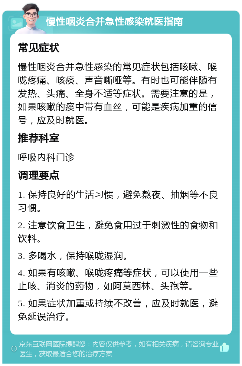 慢性咽炎合并急性感染就医指南 常见症状 慢性咽炎合并急性感染的常见症状包括咳嗽、喉咙疼痛、咳痰、声音嘶哑等。有时也可能伴随有发热、头痛、全身不适等症状。需要注意的是，如果咳嗽的痰中带有血丝，可能是疾病加重的信号，应及时就医。 推荐科室 呼吸内科门诊 调理要点 1. 保持良好的生活习惯，避免熬夜、抽烟等不良习惯。 2. 注意饮食卫生，避免食用过于刺激性的食物和饮料。 3. 多喝水，保持喉咙湿润。 4. 如果有咳嗽、喉咙疼痛等症状，可以使用一些止咳、消炎的药物，如阿莫西林、头孢等。 5. 如果症状加重或持续不改善，应及时就医，避免延误治疗。