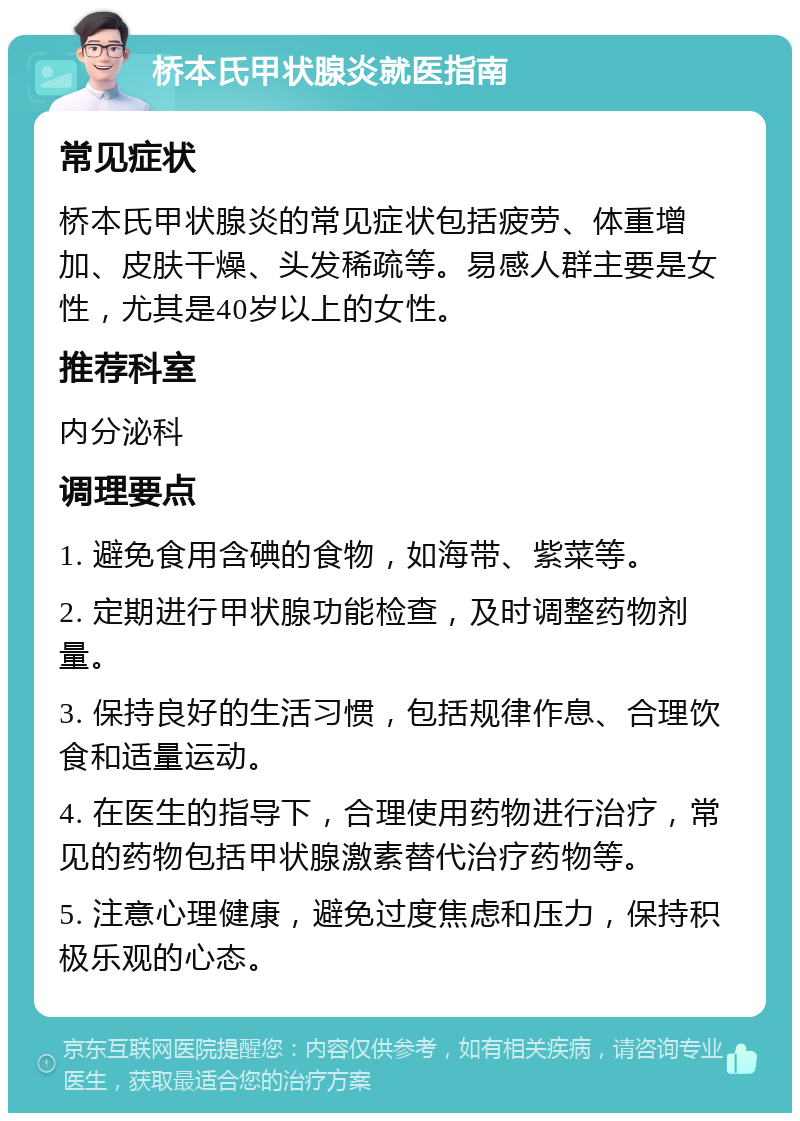 桥本氏甲状腺炎就医指南 常见症状 桥本氏甲状腺炎的常见症状包括疲劳、体重增加、皮肤干燥、头发稀疏等。易感人群主要是女性，尤其是40岁以上的女性。 推荐科室 内分泌科 调理要点 1. 避免食用含碘的食物，如海带、紫菜等。 2. 定期进行甲状腺功能检查，及时调整药物剂量。 3. 保持良好的生活习惯，包括规律作息、合理饮食和适量运动。 4. 在医生的指导下，合理使用药物进行治疗，常见的药物包括甲状腺激素替代治疗药物等。 5. 注意心理健康，避免过度焦虑和压力，保持积极乐观的心态。