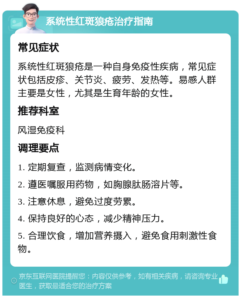 系统性红斑狼疮治疗指南 常见症状 系统性红斑狼疮是一种自身免疫性疾病，常见症状包括皮疹、关节炎、疲劳、发热等。易感人群主要是女性，尤其是生育年龄的女性。 推荐科室 风湿免疫科 调理要点 1. 定期复查，监测病情变化。 2. 遵医嘱服用药物，如胸腺肽肠溶片等。 3. 注意休息，避免过度劳累。 4. 保持良好的心态，减少精神压力。 5. 合理饮食，增加营养摄入，避免食用刺激性食物。