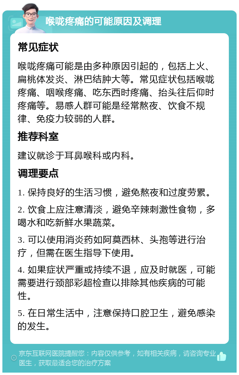 喉咙疼痛的可能原因及调理 常见症状 喉咙疼痛可能是由多种原因引起的，包括上火、扁桃体发炎、淋巴结肿大等。常见症状包括喉咙疼痛、咽喉疼痛、吃东西时疼痛、抬头往后仰时疼痛等。易感人群可能是经常熬夜、饮食不规律、免疫力较弱的人群。 推荐科室 建议就诊于耳鼻喉科或内科。 调理要点 1. 保持良好的生活习惯，避免熬夜和过度劳累。 2. 饮食上应注意清淡，避免辛辣刺激性食物，多喝水和吃新鲜水果蔬菜。 3. 可以使用消炎药如阿莫西林、头孢等进行治疗，但需在医生指导下使用。 4. 如果症状严重或持续不退，应及时就医，可能需要进行颈部彩超检查以排除其他疾病的可能性。 5. 在日常生活中，注意保持口腔卫生，避免感染的发生。