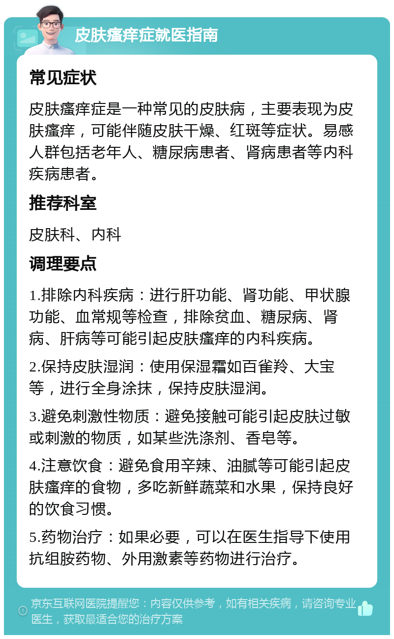 皮肤瘙痒症就医指南 常见症状 皮肤瘙痒症是一种常见的皮肤病，主要表现为皮肤瘙痒，可能伴随皮肤干燥、红斑等症状。易感人群包括老年人、糖尿病患者、肾病患者等内科疾病患者。 推荐科室 皮肤科、内科 调理要点 1.排除内科疾病：进行肝功能、肾功能、甲状腺功能、血常规等检查，排除贫血、糖尿病、肾病、肝病等可能引起皮肤瘙痒的内科疾病。 2.保持皮肤湿润：使用保湿霜如百雀羚、大宝等，进行全身涂抹，保持皮肤湿润。 3.避免刺激性物质：避免接触可能引起皮肤过敏或刺激的物质，如某些洗涤剂、香皂等。 4.注意饮食：避免食用辛辣、油腻等可能引起皮肤瘙痒的食物，多吃新鲜蔬菜和水果，保持良好的饮食习惯。 5.药物治疗：如果必要，可以在医生指导下使用抗组胺药物、外用激素等药物进行治疗。