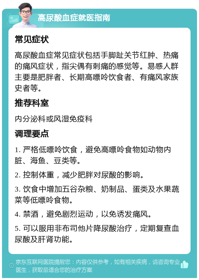 高尿酸血症就医指南 常见症状 高尿酸血症常见症状包括手脚趾关节红肿、热痛的痛风症状，指尖偶有刺痛的感觉等。易感人群主要是肥胖者、长期高嘌呤饮食者、有痛风家族史者等。 推荐科室 内分泌科或风湿免疫科 调理要点 1. 严格低嘌呤饮食，避免高嘌呤食物如动物内脏、海鱼、豆类等。 2. 控制体重，减少肥胖对尿酸的影响。 3. 饮食中增加五谷杂粮、奶制品、蛋类及水果蔬菜等低嘌呤食物。 4. 禁酒，避免剧烈运动，以免诱发痛风。 5. 可以服用非布司他片降尿酸治疗，定期复查血尿酸及肝肾功能。