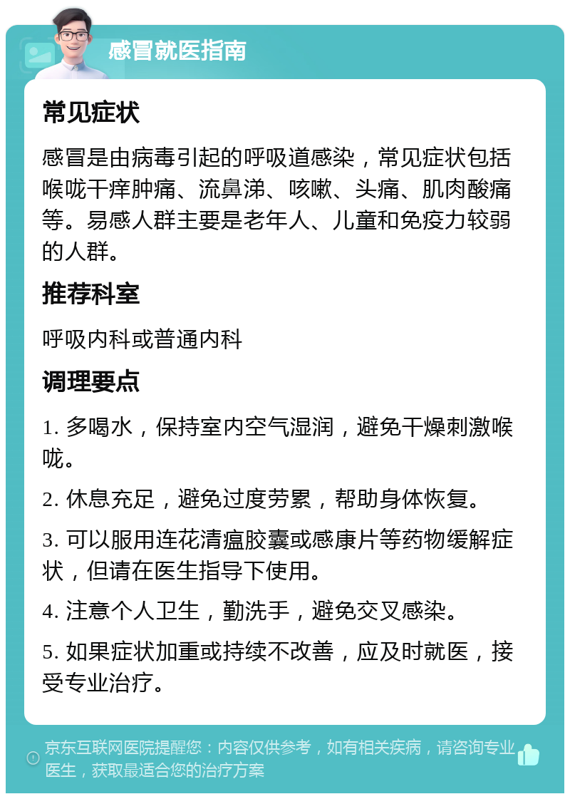 感冒就医指南 常见症状 感冒是由病毒引起的呼吸道感染，常见症状包括喉咙干痒肿痛、流鼻涕、咳嗽、头痛、肌肉酸痛等。易感人群主要是老年人、儿童和免疫力较弱的人群。 推荐科室 呼吸内科或普通内科 调理要点 1. 多喝水，保持室内空气湿润，避免干燥刺激喉咙。 2. 休息充足，避免过度劳累，帮助身体恢复。 3. 可以服用连花清瘟胶囊或感康片等药物缓解症状，但请在医生指导下使用。 4. 注意个人卫生，勤洗手，避免交叉感染。 5. 如果症状加重或持续不改善，应及时就医，接受专业治疗。