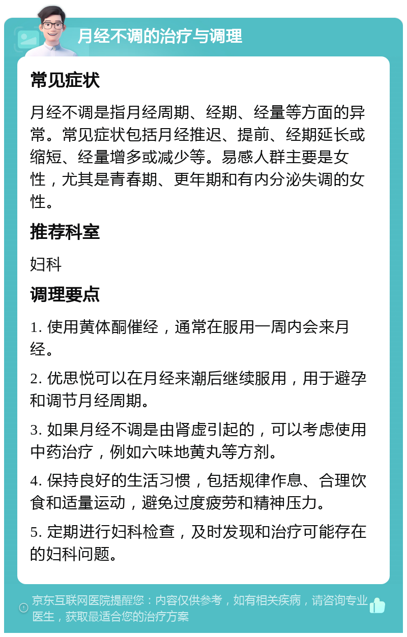 月经不调的治疗与调理 常见症状 月经不调是指月经周期、经期、经量等方面的异常。常见症状包括月经推迟、提前、经期延长或缩短、经量增多或减少等。易感人群主要是女性，尤其是青春期、更年期和有内分泌失调的女性。 推荐科室 妇科 调理要点 1. 使用黄体酮催经，通常在服用一周内会来月经。 2. 优思悦可以在月经来潮后继续服用，用于避孕和调节月经周期。 3. 如果月经不调是由肾虚引起的，可以考虑使用中药治疗，例如六味地黄丸等方剂。 4. 保持良好的生活习惯，包括规律作息、合理饮食和适量运动，避免过度疲劳和精神压力。 5. 定期进行妇科检查，及时发现和治疗可能存在的妇科问题。