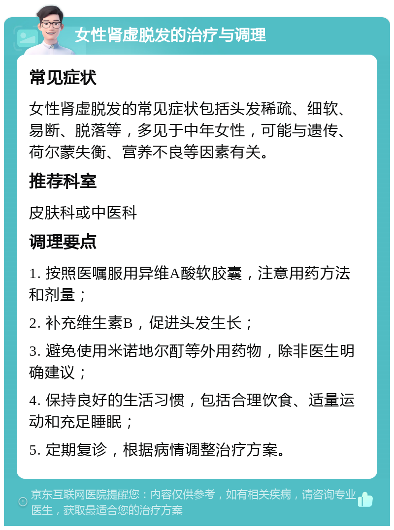 女性肾虚脱发的治疗与调理 常见症状 女性肾虚脱发的常见症状包括头发稀疏、细软、易断、脱落等，多见于中年女性，可能与遗传、荷尔蒙失衡、营养不良等因素有关。 推荐科室 皮肤科或中医科 调理要点 1. 按照医嘱服用异维A酸软胶囊，注意用药方法和剂量； 2. 补充维生素B，促进头发生长； 3. 避免使用米诺地尔酊等外用药物，除非医生明确建议； 4. 保持良好的生活习惯，包括合理饮食、适量运动和充足睡眠； 5. 定期复诊，根据病情调整治疗方案。