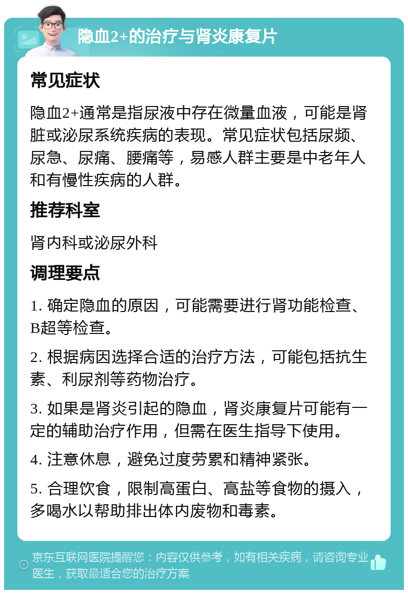 隐血2+的治疗与肾炎康复片 常见症状 隐血2+通常是指尿液中存在微量血液，可能是肾脏或泌尿系统疾病的表现。常见症状包括尿频、尿急、尿痛、腰痛等，易感人群主要是中老年人和有慢性疾病的人群。 推荐科室 肾内科或泌尿外科 调理要点 1. 确定隐血的原因，可能需要进行肾功能检查、B超等检查。 2. 根据病因选择合适的治疗方法，可能包括抗生素、利尿剂等药物治疗。 3. 如果是肾炎引起的隐血，肾炎康复片可能有一定的辅助治疗作用，但需在医生指导下使用。 4. 注意休息，避免过度劳累和精神紧张。 5. 合理饮食，限制高蛋白、高盐等食物的摄入，多喝水以帮助排出体内废物和毒素。