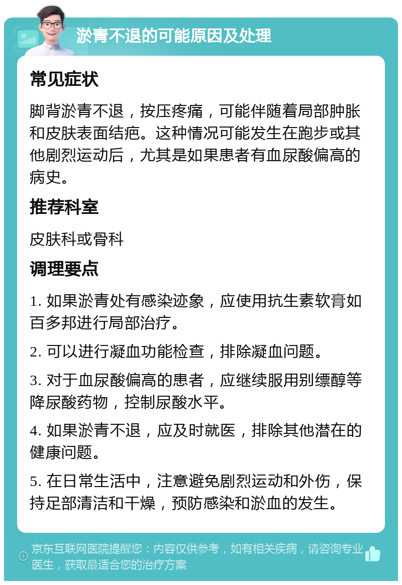 淤青不退的可能原因及处理 常见症状 脚背淤青不退，按压疼痛，可能伴随着局部肿胀和皮肤表面结疤。这种情况可能发生在跑步或其他剧烈运动后，尤其是如果患者有血尿酸偏高的病史。 推荐科室 皮肤科或骨科 调理要点 1. 如果淤青处有感染迹象，应使用抗生素软膏如百多邦进行局部治疗。 2. 可以进行凝血功能检查，排除凝血问题。 3. 对于血尿酸偏高的患者，应继续服用别缥醇等降尿酸药物，控制尿酸水平。 4. 如果淤青不退，应及时就医，排除其他潜在的健康问题。 5. 在日常生活中，注意避免剧烈运动和外伤，保持足部清洁和干燥，预防感染和淤血的发生。