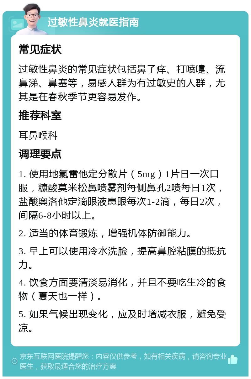 过敏性鼻炎就医指南 常见症状 过敏性鼻炎的常见症状包括鼻子痒、打喷嚏、流鼻涕、鼻塞等，易感人群为有过敏史的人群，尤其是在春秋季节更容易发作。 推荐科室 耳鼻喉科 调理要点 1. 使用地氯雷他定分散片（5mg）1片日一次口服，糠酸莫米松鼻喷雾剂每侧鼻孔2喷每日1次，盐酸奥洛他定滴眼液患眼每次1-2滴，每日2次，间隔6-8小时以上。 2. 适当的体育锻炼，增强机体防御能力。 3. 早上可以使用冷水洗脸，提高鼻腔粘膜的抵抗力。 4. 饮食方面要清淡易消化，并且不要吃生冷的食物（夏天也一样）。 5. 如果气候出现变化，应及时增减衣服，避免受凉。