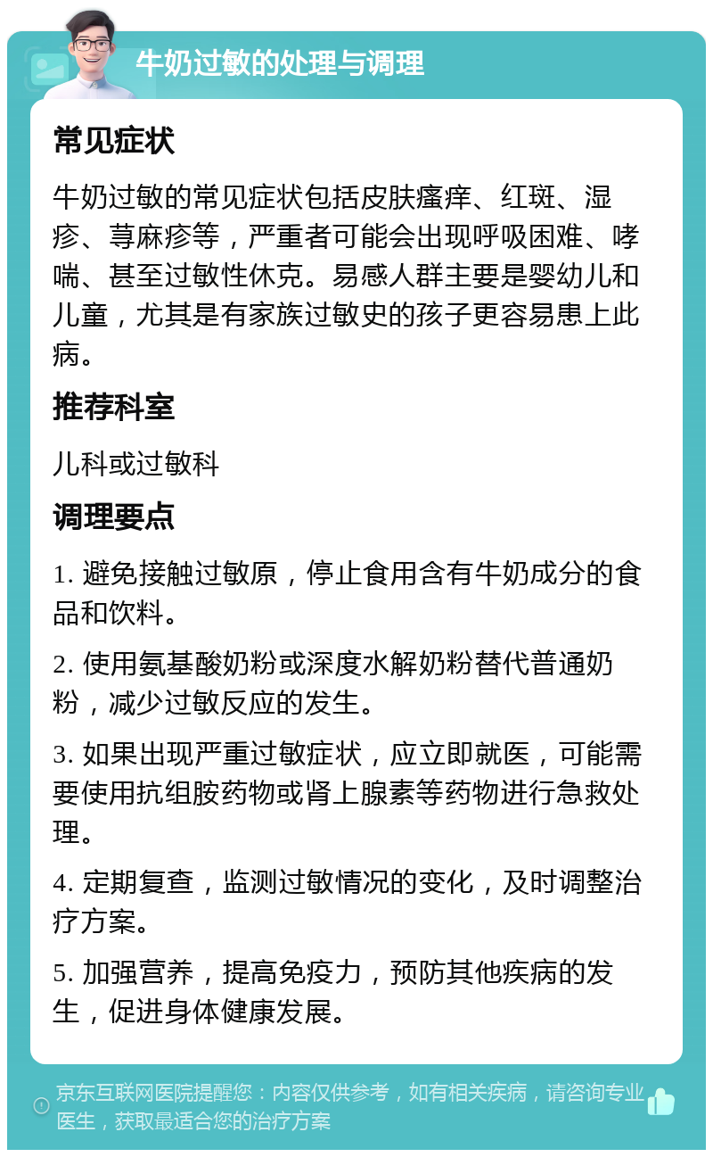 牛奶过敏的处理与调理 常见症状 牛奶过敏的常见症状包括皮肤瘙痒、红斑、湿疹、荨麻疹等，严重者可能会出现呼吸困难、哮喘、甚至过敏性休克。易感人群主要是婴幼儿和儿童，尤其是有家族过敏史的孩子更容易患上此病。 推荐科室 儿科或过敏科 调理要点 1. 避免接触过敏原，停止食用含有牛奶成分的食品和饮料。 2. 使用氨基酸奶粉或深度水解奶粉替代普通奶粉，减少过敏反应的发生。 3. 如果出现严重过敏症状，应立即就医，可能需要使用抗组胺药物或肾上腺素等药物进行急救处理。 4. 定期复查，监测过敏情况的变化，及时调整治疗方案。 5. 加强营养，提高免疫力，预防其他疾病的发生，促进身体健康发展。