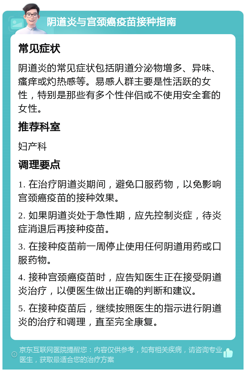 阴道炎与宫颈癌疫苗接种指南 常见症状 阴道炎的常见症状包括阴道分泌物增多、异味、瘙痒或灼热感等。易感人群主要是性活跃的女性，特别是那些有多个性伴侣或不使用安全套的女性。 推荐科室 妇产科 调理要点 1. 在治疗阴道炎期间，避免口服药物，以免影响宫颈癌疫苗的接种效果。 2. 如果阴道炎处于急性期，应先控制炎症，待炎症消退后再接种疫苗。 3. 在接种疫苗前一周停止使用任何阴道用药或口服药物。 4. 接种宫颈癌疫苗时，应告知医生正在接受阴道炎治疗，以便医生做出正确的判断和建议。 5. 在接种疫苗后，继续按照医生的指示进行阴道炎的治疗和调理，直至完全康复。