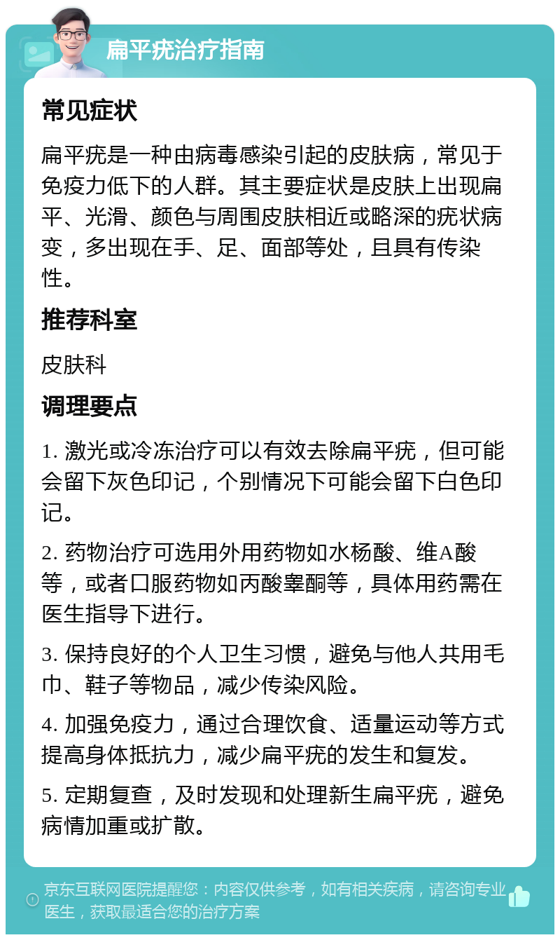 扁平疣治疗指南 常见症状 扁平疣是一种由病毒感染引起的皮肤病，常见于免疫力低下的人群。其主要症状是皮肤上出现扁平、光滑、颜色与周围皮肤相近或略深的疣状病变，多出现在手、足、面部等处，且具有传染性。 推荐科室 皮肤科 调理要点 1. 激光或冷冻治疗可以有效去除扁平疣，但可能会留下灰色印记，个别情况下可能会留下白色印记。 2. 药物治疗可选用外用药物如水杨酸、维A酸等，或者口服药物如丙酸睾酮等，具体用药需在医生指导下进行。 3. 保持良好的个人卫生习惯，避免与他人共用毛巾、鞋子等物品，减少传染风险。 4. 加强免疫力，通过合理饮食、适量运动等方式提高身体抵抗力，减少扁平疣的发生和复发。 5. 定期复查，及时发现和处理新生扁平疣，避免病情加重或扩散。