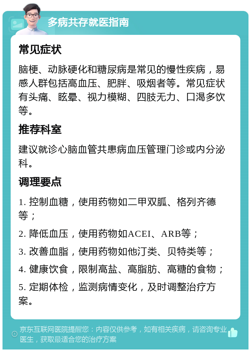 多病共存就医指南 常见症状 脑梗、动脉硬化和糖尿病是常见的慢性疾病，易感人群包括高血压、肥胖、吸烟者等。常见症状有头痛、眩晕、视力模糊、四肢无力、口渴多饮等。 推荐科室 建议就诊心脑血管共患病血压管理门诊或内分泌科。 调理要点 1. 控制血糖，使用药物如二甲双胍、格列齐德等； 2. 降低血压，使用药物如ACEI、ARB等； 3. 改善血脂，使用药物如他汀类、贝特类等； 4. 健康饮食，限制高盐、高脂肪、高糖的食物； 5. 定期体检，监测病情变化，及时调整治疗方案。