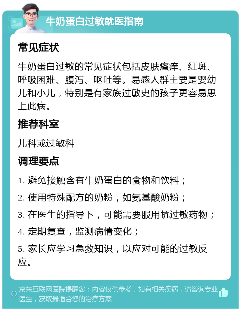 牛奶蛋白过敏就医指南 常见症状 牛奶蛋白过敏的常见症状包括皮肤瘙痒、红斑、呼吸困难、腹泻、呕吐等。易感人群主要是婴幼儿和小儿，特别是有家族过敏史的孩子更容易患上此病。 推荐科室 儿科或过敏科 调理要点 1. 避免接触含有牛奶蛋白的食物和饮料； 2. 使用特殊配方的奶粉，如氨基酸奶粉； 3. 在医生的指导下，可能需要服用抗过敏药物； 4. 定期复查，监测病情变化； 5. 家长应学习急救知识，以应对可能的过敏反应。