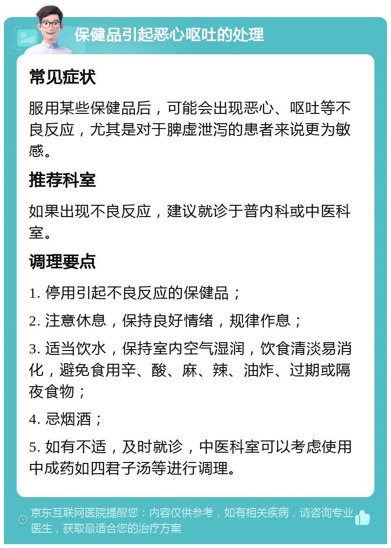 保健品引起恶心呕吐的处理 常见症状 服用某些保健品后，可能会出现恶心、呕吐等不良反应，尤其是对于脾虚泄泻的患者来说更为敏感。 推荐科室 如果出现不良反应，建议就诊于普内科或中医科室。 调理要点 1. 停用引起不良反应的保健品； 2. 注意休息，保持良好情绪，规律作息； 3. 适当饮水，保持室内空气湿润，饮食清淡易消化，避免食用辛、酸、麻、辣、油炸、过期或隔夜食物； 4. 忌烟酒； 5. 如有不适，及时就诊，中医科室可以考虑使用中成药如四君子汤等进行调理。