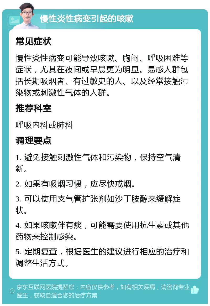 慢性炎性病变引起的咳嗽 常见症状 慢性炎性病变可能导致咳嗽、胸闷、呼吸困难等症状，尤其在夜间或早晨更为明显。易感人群包括长期吸烟者、有过敏史的人、以及经常接触污染物或刺激性气体的人群。 推荐科室 呼吸内科或肺科 调理要点 1. 避免接触刺激性气体和污染物，保持空气清新。 2. 如果有吸烟习惯，应尽快戒烟。 3. 可以使用支气管扩张剂如沙丁胺醇来缓解症状。 4. 如果咳嗽伴有痰，可能需要使用抗生素或其他药物来控制感染。 5. 定期复查，根据医生的建议进行相应的治疗和调整生活方式。