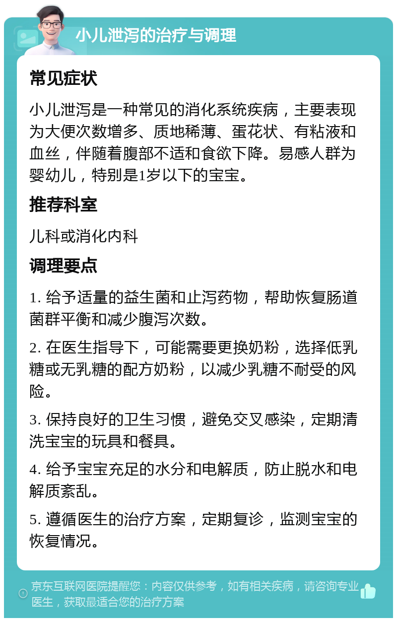 小儿泄泻的治疗与调理 常见症状 小儿泄泻是一种常见的消化系统疾病，主要表现为大便次数增多、质地稀薄、蛋花状、有粘液和血丝，伴随着腹部不适和食欲下降。易感人群为婴幼儿，特别是1岁以下的宝宝。 推荐科室 儿科或消化内科 调理要点 1. 给予适量的益生菌和止泻药物，帮助恢复肠道菌群平衡和减少腹泻次数。 2. 在医生指导下，可能需要更换奶粉，选择低乳糖或无乳糖的配方奶粉，以减少乳糖不耐受的风险。 3. 保持良好的卫生习惯，避免交叉感染，定期清洗宝宝的玩具和餐具。 4. 给予宝宝充足的水分和电解质，防止脱水和电解质紊乱。 5. 遵循医生的治疗方案，定期复诊，监测宝宝的恢复情况。