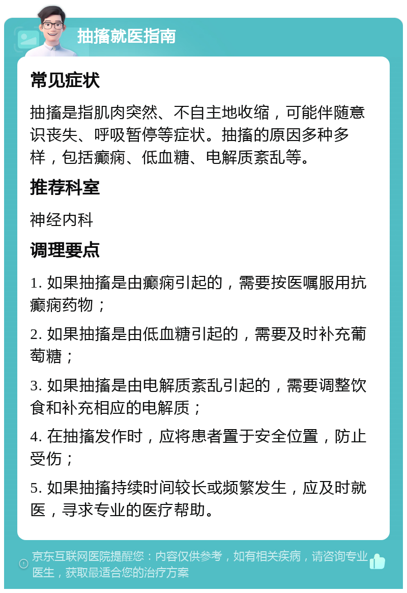 抽搐就医指南 常见症状 抽搐是指肌肉突然、不自主地收缩，可能伴随意识丧失、呼吸暂停等症状。抽搐的原因多种多样，包括癫痫、低血糖、电解质紊乱等。 推荐科室 神经内科 调理要点 1. 如果抽搐是由癫痫引起的，需要按医嘱服用抗癫痫药物； 2. 如果抽搐是由低血糖引起的，需要及时补充葡萄糖； 3. 如果抽搐是由电解质紊乱引起的，需要调整饮食和补充相应的电解质； 4. 在抽搐发作时，应将患者置于安全位置，防止受伤； 5. 如果抽搐持续时间较长或频繁发生，应及时就医，寻求专业的医疗帮助。