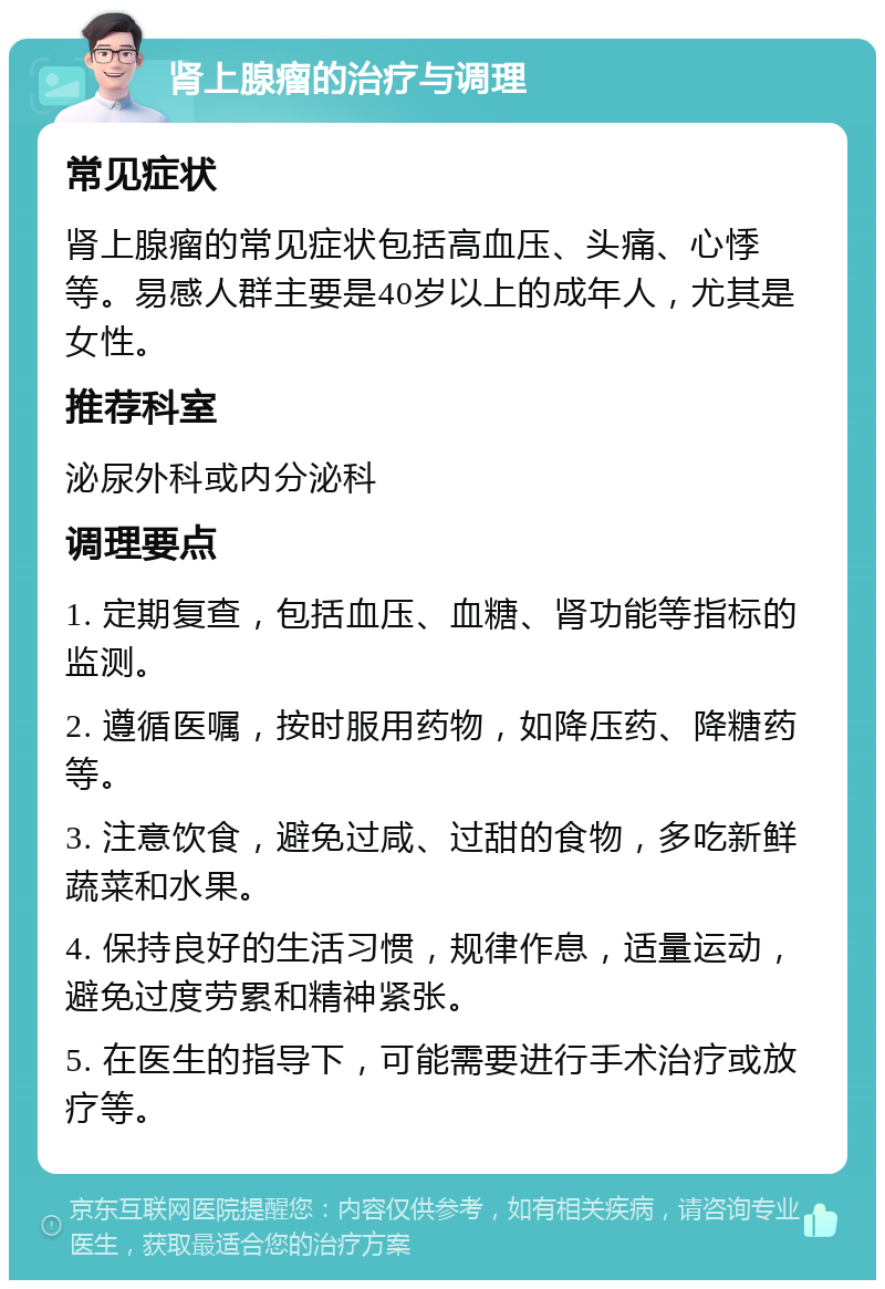 肾上腺瘤的治疗与调理 常见症状 肾上腺瘤的常见症状包括高血压、头痛、心悸等。易感人群主要是40岁以上的成年人，尤其是女性。 推荐科室 泌尿外科或内分泌科 调理要点 1. 定期复查，包括血压、血糖、肾功能等指标的监测。 2. 遵循医嘱，按时服用药物，如降压药、降糖药等。 3. 注意饮食，避免过咸、过甜的食物，多吃新鲜蔬菜和水果。 4. 保持良好的生活习惯，规律作息，适量运动，避免过度劳累和精神紧张。 5. 在医生的指导下，可能需要进行手术治疗或放疗等。