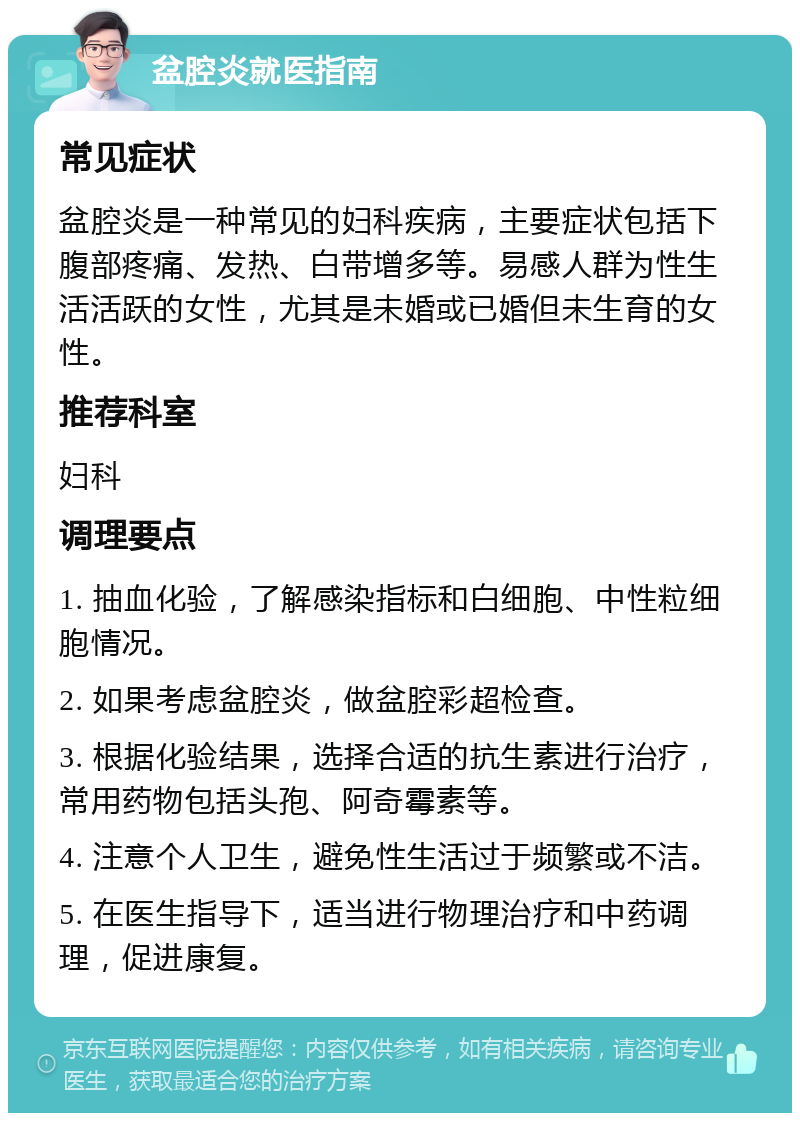 盆腔炎就医指南 常见症状 盆腔炎是一种常见的妇科疾病，主要症状包括下腹部疼痛、发热、白带增多等。易感人群为性生活活跃的女性，尤其是未婚或已婚但未生育的女性。 推荐科室 妇科 调理要点 1. 抽血化验，了解感染指标和白细胞、中性粒细胞情况。 2. 如果考虑盆腔炎，做盆腔彩超检查。 3. 根据化验结果，选择合适的抗生素进行治疗，常用药物包括头孢、阿奇霉素等。 4. 注意个人卫生，避免性生活过于频繁或不洁。 5. 在医生指导下，适当进行物理治疗和中药调理，促进康复。