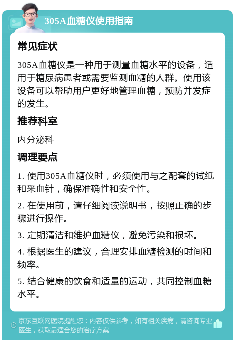 305A血糖仪使用指南 常见症状 305A血糖仪是一种用于测量血糖水平的设备，适用于糖尿病患者或需要监测血糖的人群。使用该设备可以帮助用户更好地管理血糖，预防并发症的发生。 推荐科室 内分泌科 调理要点 1. 使用305A血糖仪时，必须使用与之配套的试纸和采血针，确保准确性和安全性。 2. 在使用前，请仔细阅读说明书，按照正确的步骤进行操作。 3. 定期清洁和维护血糖仪，避免污染和损坏。 4. 根据医生的建议，合理安排血糖检测的时间和频率。 5. 结合健康的饮食和适量的运动，共同控制血糖水平。