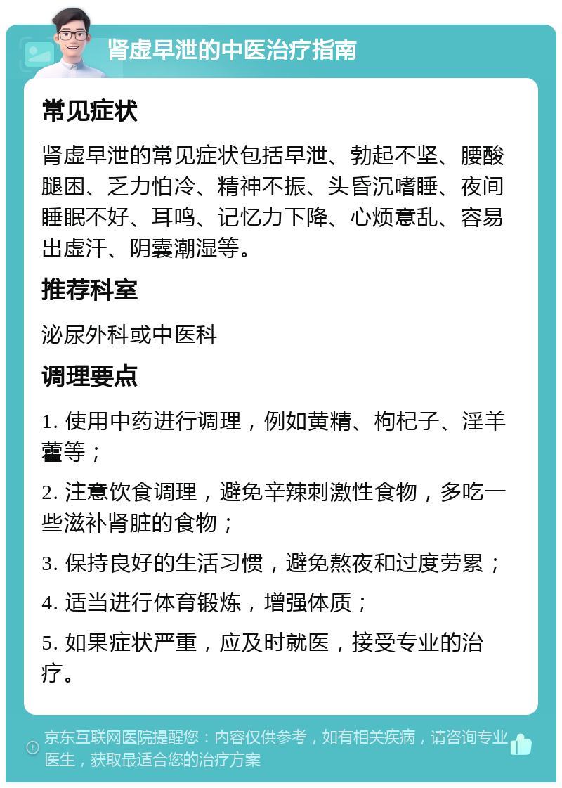 肾虚早泄的中医治疗指南 常见症状 肾虚早泄的常见症状包括早泄、勃起不坚、腰酸腿困、乏力怕冷、精神不振、头昏沉嗜睡、夜间睡眠不好、耳鸣、记忆力下降、心烦意乱、容易出虚汗、阴囊潮湿等。 推荐科室 泌尿外科或中医科 调理要点 1. 使用中药进行调理，例如黄精、枸杞子、淫羊藿等； 2. 注意饮食调理，避免辛辣刺激性食物，多吃一些滋补肾脏的食物； 3. 保持良好的生活习惯，避免熬夜和过度劳累； 4. 适当进行体育锻炼，增强体质； 5. 如果症状严重，应及时就医，接受专业的治疗。