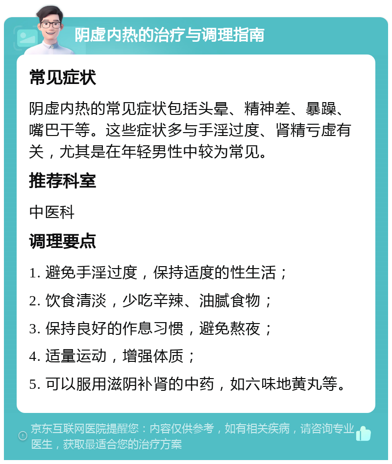 阴虚内热的治疗与调理指南 常见症状 阴虚内热的常见症状包括头晕、精神差、暴躁、嘴巴干等。这些症状多与手淫过度、肾精亏虚有关，尤其是在年轻男性中较为常见。 推荐科室 中医科 调理要点 1. 避免手淫过度，保持适度的性生活； 2. 饮食清淡，少吃辛辣、油腻食物； 3. 保持良好的作息习惯，避免熬夜； 4. 适量运动，增强体质； 5. 可以服用滋阴补肾的中药，如六味地黄丸等。