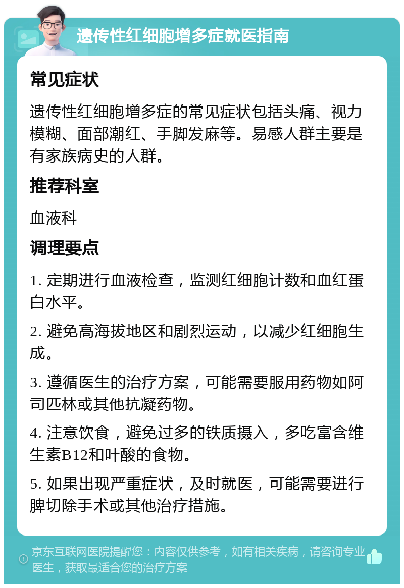 遗传性红细胞增多症就医指南 常见症状 遗传性红细胞增多症的常见症状包括头痛、视力模糊、面部潮红、手脚发麻等。易感人群主要是有家族病史的人群。 推荐科室 血液科 调理要点 1. 定期进行血液检查，监测红细胞计数和血红蛋白水平。 2. 避免高海拔地区和剧烈运动，以减少红细胞生成。 3. 遵循医生的治疗方案，可能需要服用药物如阿司匹林或其他抗凝药物。 4. 注意饮食，避免过多的铁质摄入，多吃富含维生素B12和叶酸的食物。 5. 如果出现严重症状，及时就医，可能需要进行脾切除手术或其他治疗措施。