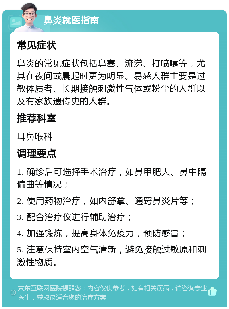 鼻炎就医指南 常见症状 鼻炎的常见症状包括鼻塞、流涕、打喷嚏等，尤其在夜间或晨起时更为明显。易感人群主要是过敏体质者、长期接触刺激性气体或粉尘的人群以及有家族遗传史的人群。 推荐科室 耳鼻喉科 调理要点 1. 确诊后可选择手术治疗，如鼻甲肥大、鼻中隔偏曲等情况； 2. 使用药物治疗，如内舒拿、通窍鼻炎片等； 3. 配合治疗仪进行辅助治疗； 4. 加强锻炼，提高身体免疫力，预防感冒； 5. 注意保持室内空气清新，避免接触过敏原和刺激性物质。