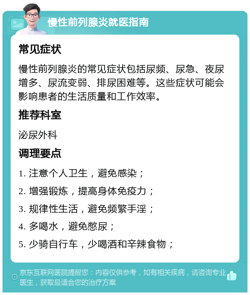 慢性前列腺炎就医指南 常见症状 慢性前列腺炎的常见症状包括尿频、尿急、夜尿增多、尿流变弱、排尿困难等。这些症状可能会影响患者的生活质量和工作效率。 推荐科室 泌尿外科 调理要点 1. 注意个人卫生，避免感染； 2. 增强锻炼，提高身体免疫力； 3. 规律性生活，避免频繁手淫； 4. 多喝水，避免憋尿； 5. 少骑自行车，少喝酒和辛辣食物；